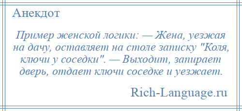 
    Пример женской логики: — Жена, уезжая на дачу, оставляет на столе записку Коля, ключи у соседки . — Выходит, запирает дверь, отдает ключи соседке и уезжает.