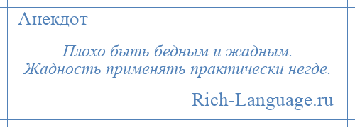 
    Плохо быть бедным и жадным. Жадность применять практически негде.