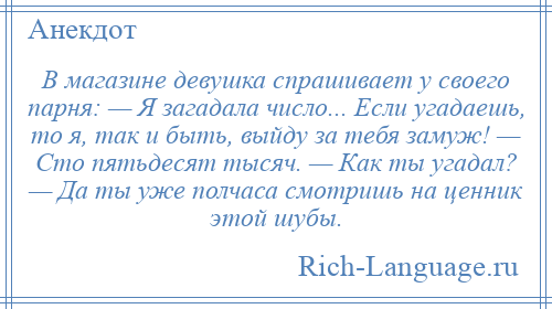 
    В магазине девушка спрашивает у своего парня: — Я загадала число... Если угадаешь, то я, так и быть, выйду за тебя замуж! — Сто пятьдесят тысяч. — Как ты угадал? — Да ты уже полчаса смотришь на ценник этой шубы.