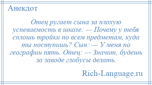 
    Отец ругает сына за плохую успеваемость в школе: — Почему у тебя сплошь тройки по всем предметам, куда ты поступишь? Сын: — У меня по географии пять. Отец: — Значит, будешь за заводе глобусы делать.
