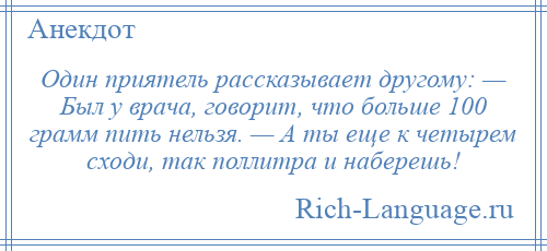 
    Один приятель рассказывает другому: — Был у врача, говорит, что больше 100 грамм пить нельзя. — А ты еще к четырем сходи, так поллитра и наберешь!