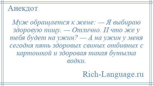 
    Муж обращается к жене: — Я выбираю здоровую пищу. — Отлично. И что же у тебя будет на ужин? — А на ужин у меня сегодня пять здоровых свиных отбивных с картошкой и здоровая такая бутылка водки.