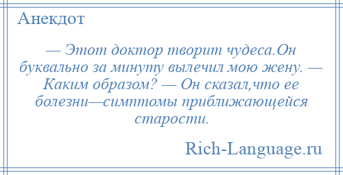 
    — Этот доктор творит чудеса.Он буквально за минуту вылечил мою жену. — Каким образом? — Он сказал,что ее болезни—симптомы приближающейся старости.