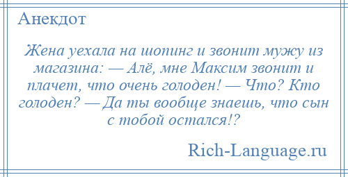 
    Жена уехала на шопинг и звонит мужу из магазина: — Алё, мне Максим звонит и плачет, что очень голоден! — Что? Кто голоден? — Да ты вообще знаешь, что сын с тобой остался!?