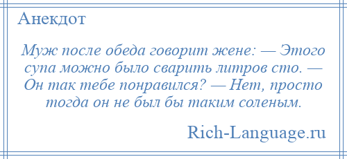 
    Муж после обеда говорит жене: — Этого супа можно было сварить литров сто. — Он так тебе понравился? — Нет, просто тогда он не был бы таким соленым.