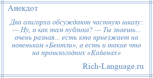 
    Два олигарха обсуждают частную школу: — Ну, и как там публика? — Ты знаешь... очень разная... есть кто приезжает на новеньком «Бентли», а есть и такие что на прошлогодних «Кайенах»