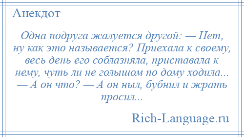 
    Одна подруга жалуется другой: — Нет, ну как это называется? Приехала к своему, весь день его соблазняла, приставала к нему, чуть ли не голышом по дому ходила... — А он что? — А он ныл, бубнил и жрать просил...