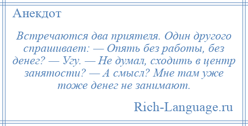 
    Встречаются два приятеля. Один другого спрашивает: — Опять без работы, без денег? — Угу. — Не думал, сходить в центр занятости? — А смысл? Мне там уже тоже денег не занимают.