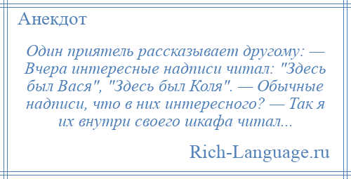 
    Один приятель рассказывает другому: — Вчера интересные надписи читал: Здесь был Вася , Здесь был Коля . — Обычные надписи, что в них интересного? — Так я их внутри своего шкафа читал...