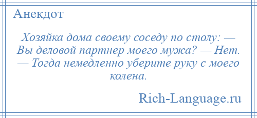 
    Хозяйка дома своему соседу по столу: — Вы деловой партнер моего мужа? — Нет. — Тогда немедленно уберите руку с моего колена.