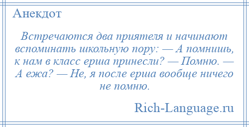 
    Встречаются два приятеля и начинают вспоминать школьную пору: — А помнишь, к нам в класс ерша принесли? — Помню. — А ежа? — Не, я после ерша вообще ничего не помню.
