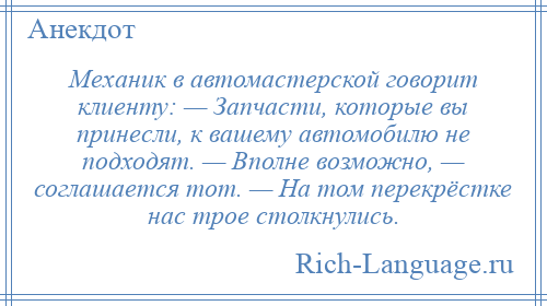 
    Механик в автомастерской говорит клиенту: — Запчасти, которые вы принесли, к вашему автомобилю не подходят. — Вполне возможно, — соглашается тот. — На том перекрёстке нас трое столкнулись.