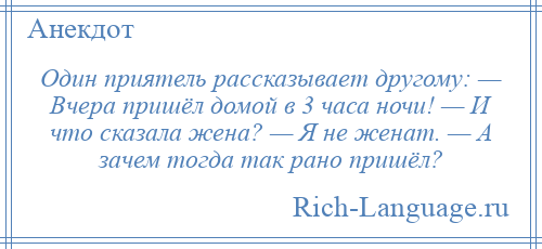 
    Один приятель рассказывает другому: — Вчера пришёл домой в 3 часа ночи! — И что сказала жена? — Я не женат. — А зачем тогда так рано пришёл?