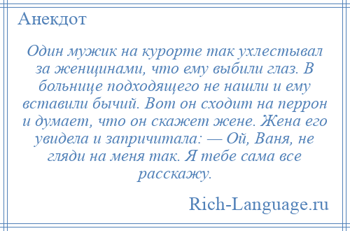 
    Один мужик на курорте так ухлестывал за женщинами, что ему выбили глаз. В больнице подходящего не нашли и ему вставили бычий. Вот он сходит на перрон и думает, что он скажет жене. Жена его увидела и запричитала: — Ой, Ваня, не гляди на меня так. Я тебе сама все расскажу.