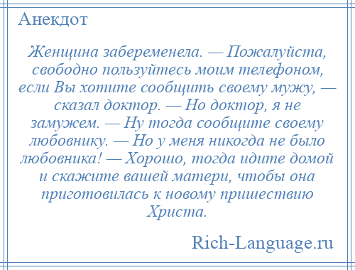 
    Женщина забеременела. — Пожалуйста, свободно пользуйтесь моим телефоном, если Вы хотите сообщить своему мужу, — сказал доктор. — Но доктор, я не замужем. — Ну тогда сообщите своему любовнику. — Но у меня никогда не было любовника! — Хорошо, тогда идите домой и скажите вашей матери, чтобы она приготовилась к новому пришествию Христа.