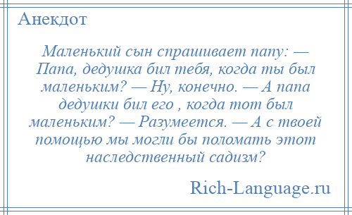 
    Маленький сын спрашивает папу: — Папа, дедушка бил тебя, когда ты был маленьким? — Ну, конечно. — А папа дедушки бил его , когда тот был маленьким? — Разумеется. — А с твоей помощью мы могли бы поломать этот наследственный садизм?