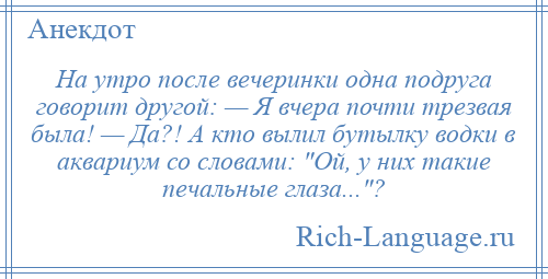 
    На утро после вечеринки одна подруга говорит другой: — Я вчера почти трезвая была! — Да?! А кто вылил бутылку водки в аквариум со словами: Ой, у них такие печальные глаза... ?