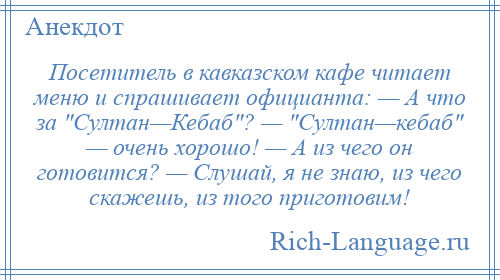 
    Посетитель в кавказском кафе читает меню и спрашивает официанта: — А что за Султан—Кебаб ? — Султан—кебаб — очень хорошо! — А из чего он готовится? — Слушай, я не знаю, из чего скажешь, из того приготовим!