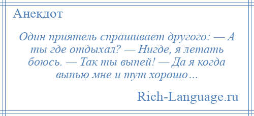 
    Один приятель спрашивает другого: — А ты где отдыхал? — Нигде, я летать боюсь. — Так ты выпей! — Да я когда выпью мне и тут хорошо…