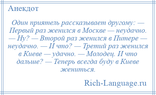 
    Один приятель рассказывает другому: — Первый раз женился в Москве — неудачно. — Ну? — Второй раз женился в Питере — неудачно. — И что? — Третий раз женился в Киеве — удачно. — Молодец. И что дальше? — Теперь всегда буду в Киеве жениться.