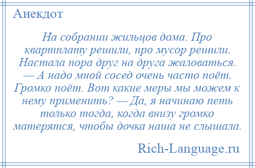 
    На собрании жильцов дома. Про квартплату решили, про мусор решили. Настала пора друг на друга жаловаться. — А надо мной сосед очень часто поёт. Громко поёт. Вот какие меры мы можем к нему применить? — Да, я начинаю петь только тогда, когда внизу громко матерятся, чтобы дочка наша не слышала.