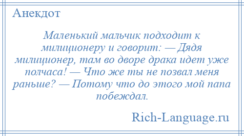 
    Маленький мальчик подходит к милиционеру и говорит: — Дядя милиционер, там во дворе драка идет уже полчаса! — Что же ты не позвал меня раньше? — Потому что до этого мой папа побеждал.