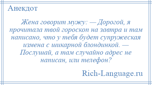 
    Жена говорит мужу: — Дорогой, я прочитала твой гороскоп на завтра и там написано, что у тебя будет супружеская измена с шикарной блондинкой. — Послушай, а там случайно адрес не написан, или телефон?