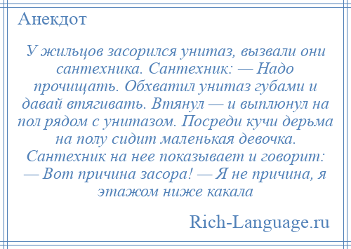 
    У жильцов засорился унитаз, вызвали они сантехника. Сантехник: — Надо прочищать. Обхватил унитаз губами и давай втягивать. Втянул — и выплюнул на пол рядом с унитазом. Посреди кучи дерьма на полу сидит маленькая девочка. Сантехник на нее показывает и говорит: — Вот причина засора! — Я не причина, я этажом ниже какала