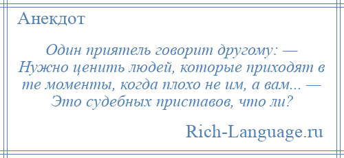 
    Один приятель говорит другому: — Нужно ценить людей, которые приходят в те моменты, когда плохо не им, а вам... — Это судебных приставов, что ли?