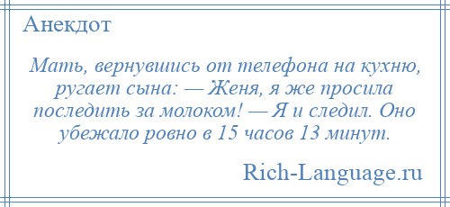 
    Мать, вернувшись от телефона на кухню, ругает сына: — Женя, я же просила последить за молоком! — Я и следил. Оно убежало ровно в 15 часов 13 минут.