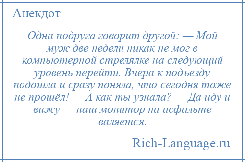 
    Одна подруга говорит другой: — Мой муж две недели никак не мог в компьютерной стрелялке на следующий уровень перейти. Вчера к подъезду подошла и сразу поняла, что сегодня тоже не прошёл! — А как ты узнала? — Да иду и вижу — наш монитор на асфальте валяется.