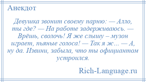 
    Девушка звонит своему парню: — Алло, ты где? — На работе задерживаюсь. — Врёшь, сволочь! Я же слышу – музон играет, пьяные голоса! — Так я ж… — А, ну да. Извини, забыла, что ты официантом устроился.