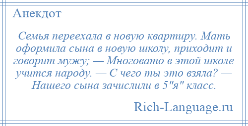 
    Семья переехала в новую квартиру. Мать оформила сына в новую школу, приходит и говорит мужу; — Многовато в этой школе учится народу. — С чего ты это взяла? — Нашего сына зачислили в 5 я класс.