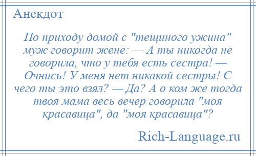 
    По приходу домой с тещиного ужина муж говорит жене: — А ты никогда не говорила, что у тебя есть сестра! — Очнись! У меня нет никакой сестры! С чего ты это взял? — Да? А о ком же тогда твоя мама весь вечер говорила моя красавица , да моя красавица ?