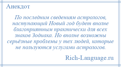 
    По последним сведениям астрологов, наступающий Новый год будет вполне благоприятным практически для всех знаков Зодиака. Но вполне возможны серьёзные проблемы у тех людей, которые не пользуются услугами астрологов.