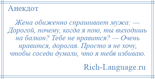 
    Жена обиженно спрашивает мужа: — Дорогой, почему, когда я пою, ты выходишь на балкон? Тебе не нравится? — Очень нравится, дорогая. Просто я не хочу, чтобы соседи думали, что я тебя избиваю.