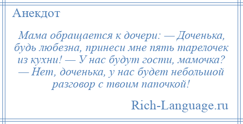 
    Мама обращается к дочери: — Доченька, будь любезна, принеси мне пять тарелочек из кухни! — У нас будут гости, мамочка? — Нет, доченька, у нас будет небольшой разговор с твоим папочкой!