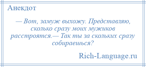 
    — Вот, замуж выхожу. Представляю, сколько сразу моих мужиков расстроятся.— Так ты за скольких сразу собираешься?