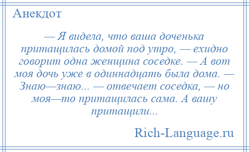 
    — Я видела, что ваша доченька притащилась домой под утро, — ехидно говорит одна женщина соседке. — А вот моя дочь уже в одиннадцать была дома. — Знаю—знаю... — отвечает соседка, — но моя—то притащилась сама. А вашу притащили...