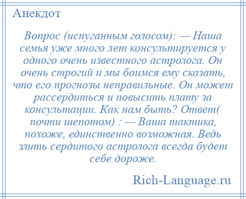 
    Вопрос (испуганным голосом): — Наша семья уже много лет консультируется у одного очень известного астролога. Он очень строгий и мы боимся ему сказать, что его прогнозы неправильные. Он может рассердиться и повысить плату за консультации. Как нам быть? Ответ( почти шепотом) : — Ваша тактика, похоже, единственно возможная. Ведь злить сердитого астролога всегда будет себе дороже.