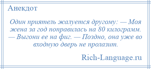 
    Один приятель жалуется другому: — Моя жена за год поправилась на 80 килограмм. — Выгони ее на фиг. — Поздно, она уже во входную дверь не пролазит.