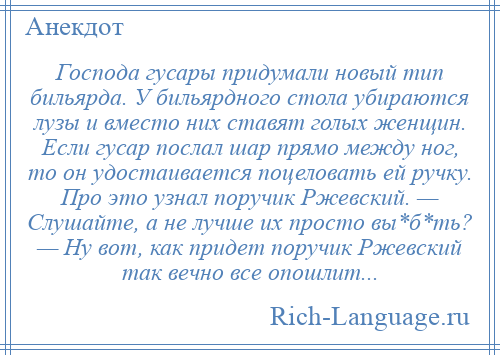 
    Господа гусары придумали новый тип бильярда. У бильярдного стола убираются лузы и вместо них ставят голых женщин. Если гусар послал шар прямо между ног, то он удостаивается поцеловать ей ручку. Про это узнал поручик Ржевский. — Слушайте, а не лучше их просто вы*б*ть? — Ну вот, как придет поручик Ржевский так вечно все опошлит...