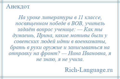 
    На уроке литературы в 11 классе, посвященном победе в ВОВ, учитель задаёт вопрос ученице: — Как ты думаешь, Ирина, какие мотивы были у советских людей идти в военкоматы, брать в руки оружие и записываться на отправку на фронт? — Нина Ивановна, я не знаю, я не учила.