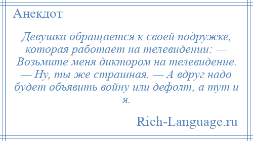 
    Девушка обращается к своей подружке, которая работает на телевидении: — Возьмите меня диктором на телевидение. — Ну, ты же страшная. — А вдруг надо будет объявить войну или дефолт, а тут и я.