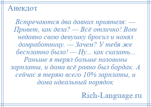 
    Встречаются два давних приятеля: — Привет, как дела? — Всё отлично! Вот недавно свою девушку бросил и нанял домработницу. — Зачем? У тебя же бесплатно было! — Ну... как сказать... Раньше я терял больше половины зарплаты, и дома всё равно был бардак. А сейчас я теряю всего 10% зарплаты, и дома идеальный порядок