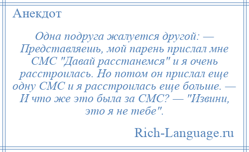 
    Одна подруга жалуется другой: — Представляешь, мой парень прислал мне СМС Давай расстанемся и я очень расстроилась. Но потом он прислал еще одну СМС и я расстроилась еще больше. — И что же это была за СМС? — Извини, это я не тебе .