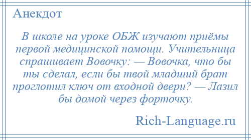 
    В школе на уроке ОБЖ изучают приёмы первой медицинской помощи. Учительница спрашивает Вовочку: — Вовочка, что бы ты сделал, если бы твой младший брат проглотил ключ от входной двери? — Лазил бы домой через форточку.
