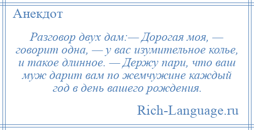 
    Разговор двух дам:— Дорогая моя, — говорит одна, — у вас изумительное колье, и такое длинное. — Держу пари, что ваш муж дарит вам по жемчужине каждый год в день вашего рождения.