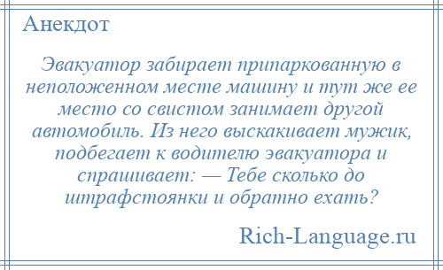 
    Эвакуатор забирает припаркованную в неположенном месте машину и тут же ее место со свистом занимает другой автомобиль. Из него выскакивает мужик, подбегает к водителю эвакуатора и спрашивает: — Тебе сколько до штрафстоянки и обратно ехать?