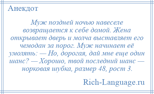 
    Муж поздней ночью навеселе возвращается к себе домой. Жена открывает дверь и молча выставляет его чемодан за порог. Муж начинает её умолять: — Но, дорогая, дай мне еще один шанс? — Хорошо, твой последний шанс — норковая шубка, размер 48, рост 3.